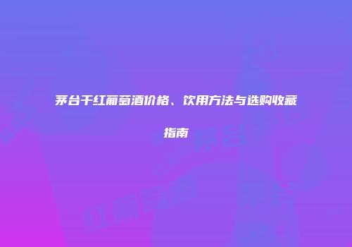 茅台干红葡萄酒价格、饮用方法与选购收藏指南