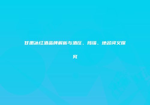 甘肃冰红酒品牌解析与酒庄、玛瑙、地名词义探究