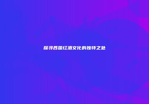探寻各国红酒文化的独特之处