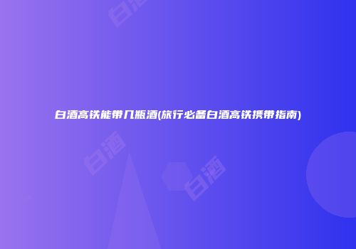 白酒高铁能带几瓶酒(旅行必备白酒高铁携带指南)
