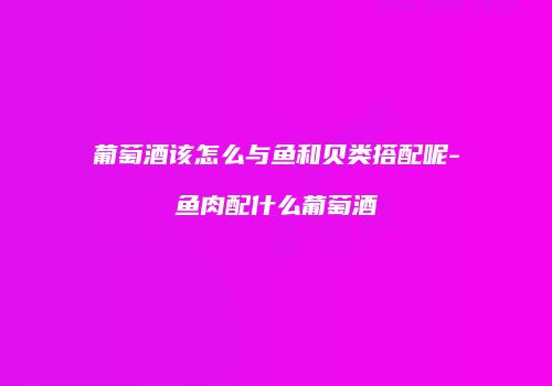 葡萄酒该怎么与鱼和贝类搭配呢-鱼肉配什么葡萄酒