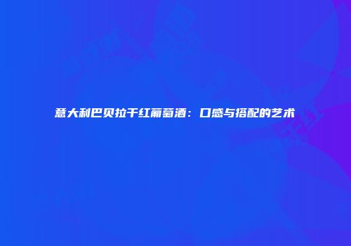 意大利巴贝拉干红葡萄酒：口感与搭配的艺术