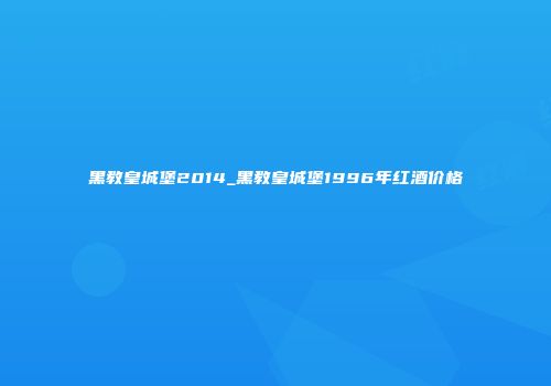 黑教皇城堡2014_黑教皇城堡1996年红酒价格