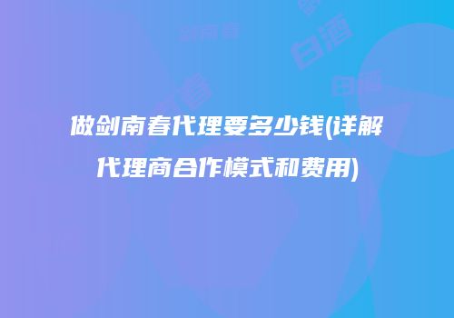 做剑南春代理要多少钱(详解代理商合作模式和费用)