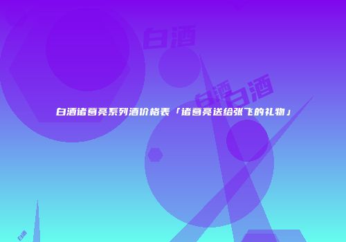 白酒诸葛亮系列酒价格表「诸葛亮送给张飞的礼物」