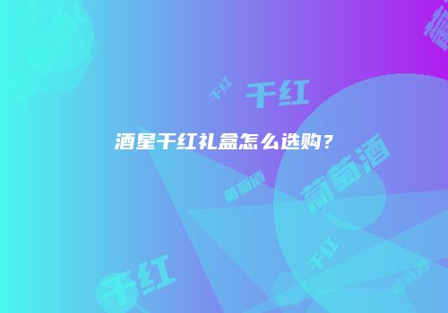 酒星干红礼盒怎么选购？