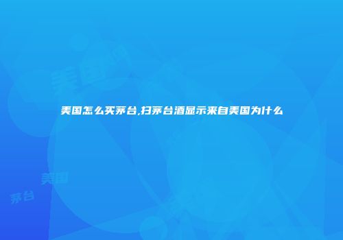 美国怎么买茅台,扫茅台酒显示来自美国为什么