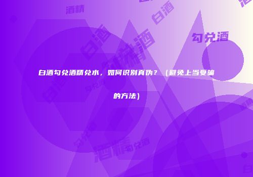 白酒勾兑酒精兑水，如何识别真伪？（避免上当受骗的方法）