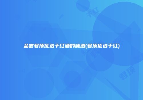 品尝君顶优选干红酒的味道(君顶优选干红)