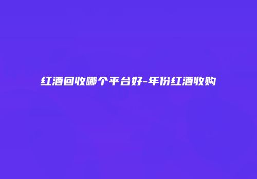 红酒回收哪个平台好-年份红酒收购