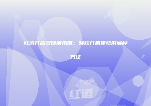 红酒开瓶器使用指南：轻松开启佳酿的多种方法