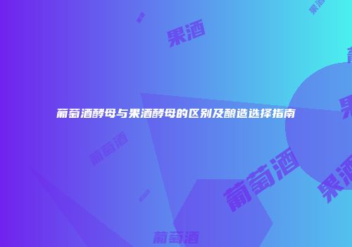 葡萄酒酵母与果酒酵母的区别及酿造选择指南