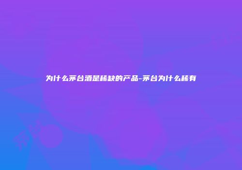 为什么茅台酒是稀缺的产品-茅台为什么稀有