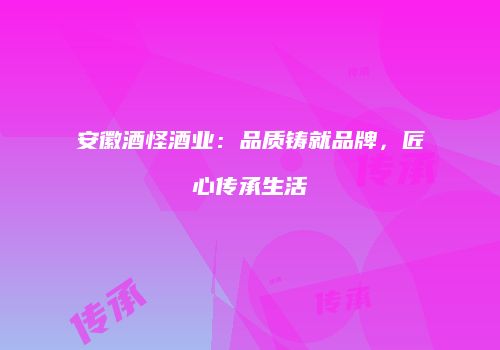 安徽酒怪酒业：品质铸就品牌，匠心传承生活