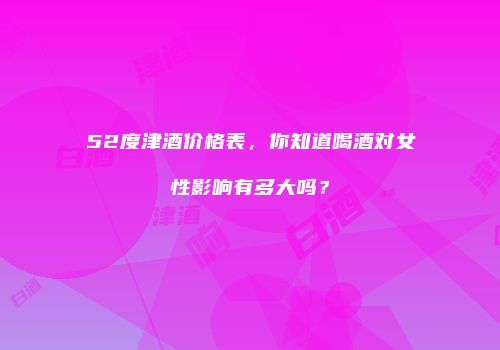 52度津酒价格表，你知道喝酒对女性影响有多大吗？