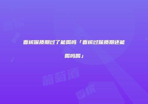 香槟保质期过了能喝吗「香槟过保质期还能喝吗喝」