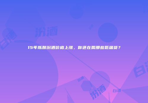 15年陈酿汾酒价格上涨，你还在喝那些低端货？