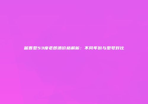 酱香型53度老郎酒价格解析：不同年份与型号对比