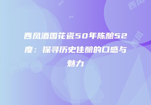 西凤酒国花瓷50年陈酿52度：探寻历史佳酿的口感与魅力