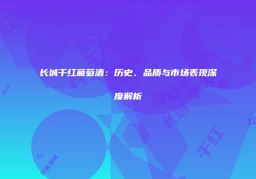 长城干红葡萄酒：历史、品质与市场表现深度解析