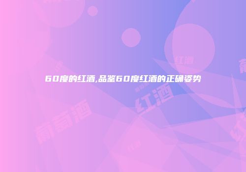 60度的红酒,品鉴60度红酒的正确姿势