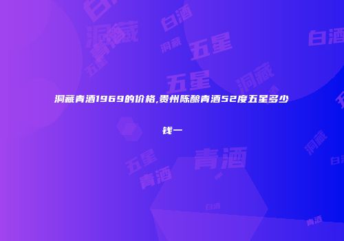 洞藏青酒1969的价格,贵州陈酿青酒52度五星多少钱一