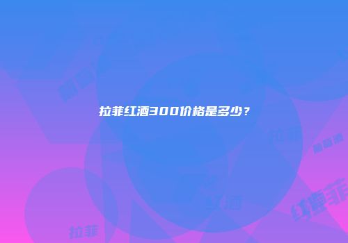 拉菲红酒300价格是多少？