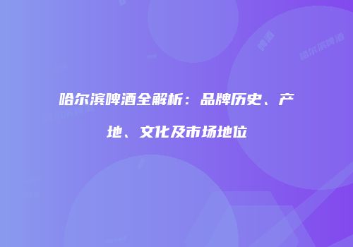 哈尔滨啤酒全解析：品牌历史、产地、文化及市场地位