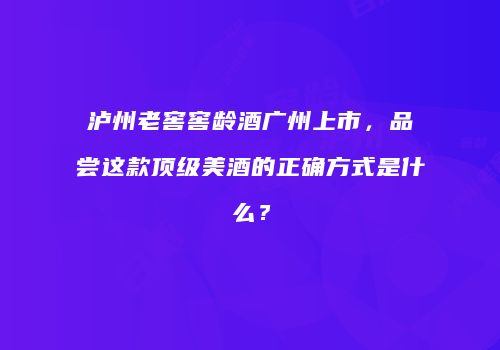 泸州老窖窖龄酒广州上市，品尝这款顶级美酒的正确方式是什么？