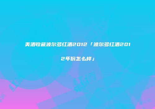 美酒收藏波尔多红酒2012「波尔多红酒2012年份怎么样」