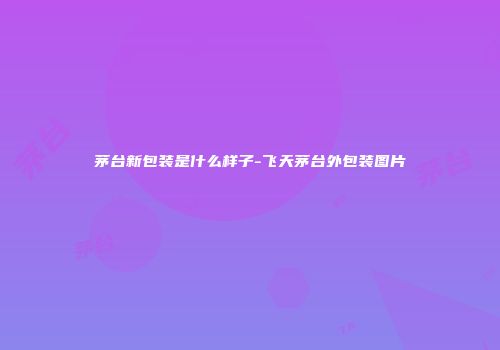 茅台新包装是什么样子-飞天茅台外包装图片