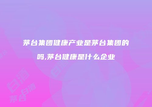茅台集团健康产业是茅台集团的吗,茅台健康是什么企业