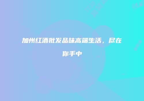 加州红酒批发品味高端生活，尽在你手中