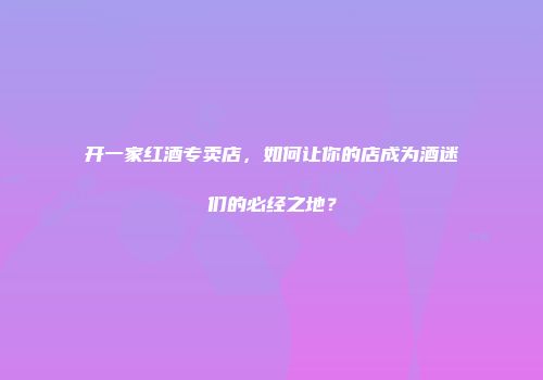 开一家红酒专卖店，如何让你的店成为酒迷们的必经之地？
