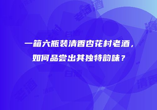 一箱六瓶装清香杏花村老酒，如何品尝出其独特韵味？