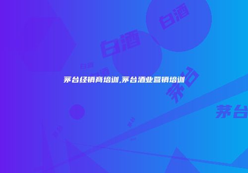 茅台经销商培训,茅台酒业营销培训