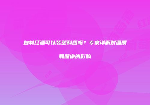 自制红酒可以装塑料瓶吗？专家详解对酒质和健康的影响