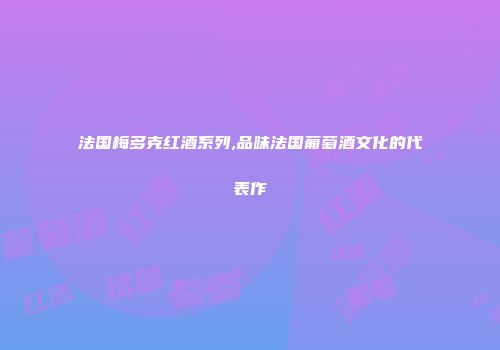 法国梅多克红酒系列,品味法国葡萄酒文化的代表作