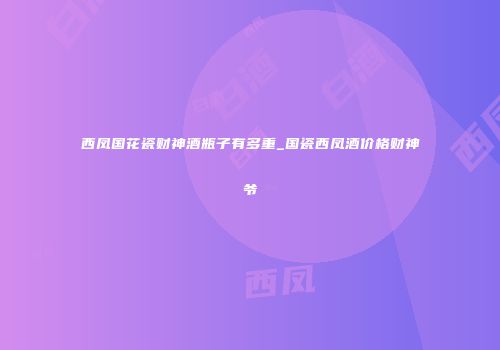 西凤国花瓷财神酒瓶子有多重_国瓷西凤酒价格财神爷