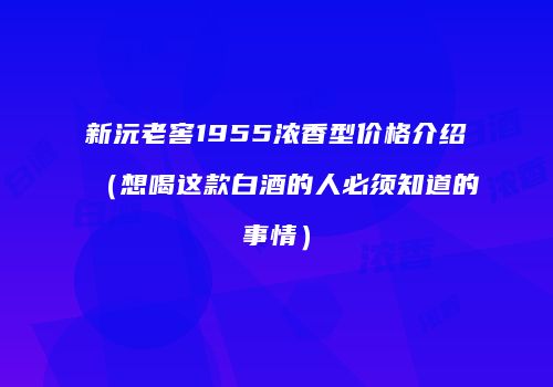 新沅老窖1955浓香型价格介绍（想喝这款白酒的人必须知道的事情）