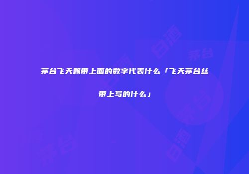 茅台飞天飘带上面的数字代表什么「飞天茅台丝带上写的什么」