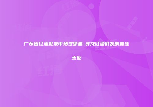 广东省红酒批发市场在哪里-寻找红酒批发的最佳去处
