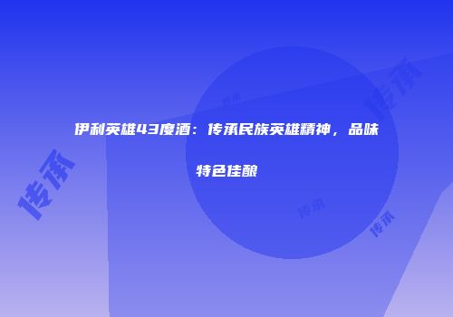 伊利英雄43度酒：传承民族英雄精神，品味特色佳酿