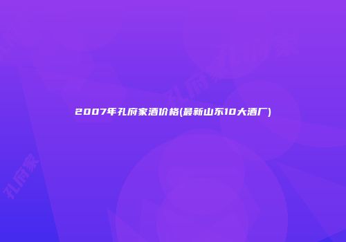 2007年孔府家酒价格(最新山东10大酒厂)