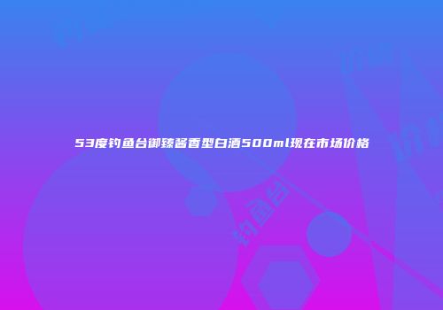 53度钓鱼台御臻酱香型白酒500ml现在市场价格