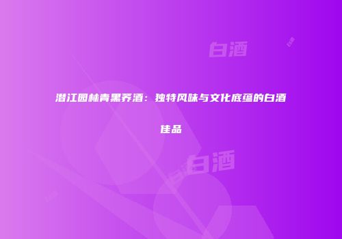 潜江园林青黑荞酒：独特风味与文化底蕴的白酒佳品