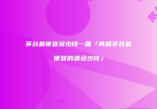 茅台最便宜多少钱一箱「两箱茅台最便宜的酒多少钱」