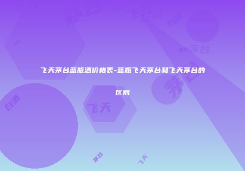 飞天茅台蓝瓶酒价格表-蓝瓶飞天茅台和飞天茅台的区别