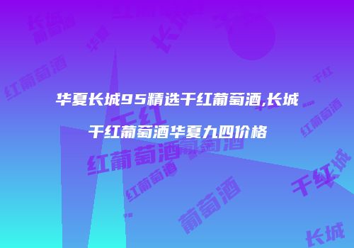华夏长城95精选干红葡萄酒,长城干红葡萄酒华夏九四价格