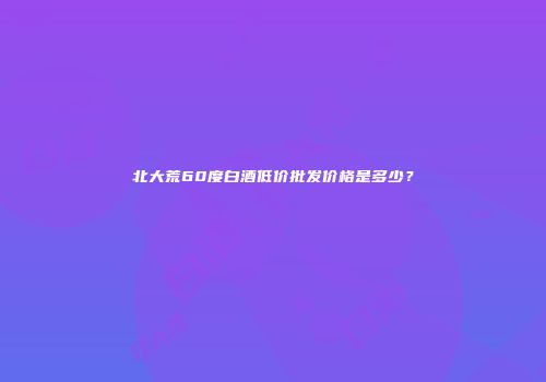 北大荒60度白酒低价批发价格是多少？